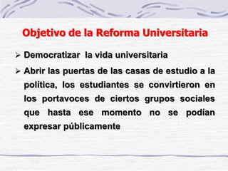 Objetivo de la Reforma Universitaria
 Democratizar la vida universitaria
 Abrir las puertas de las casas de estudio a la
política, los estudiantes se convirtieron en
los portavoces de ciertos grupos sociales
que hasta ese momento no se podían
expresar públicamente
 