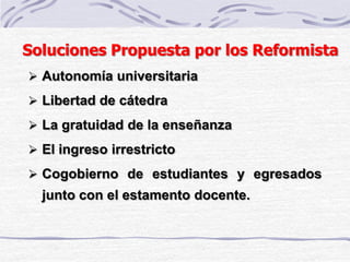 Soluciones Propuesta por los Reformista
 Autonomía universitaria
 Libertad de cátedra
 La gratuidad de la enseñanza
 El ingreso irrestricto
 Cogobierno de estudiantes y egresados
junto con el estamento docente.
 