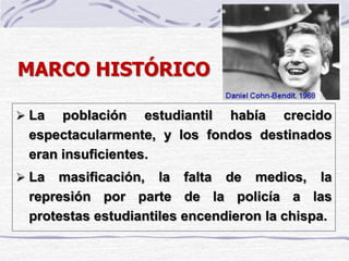 MARCO HISTÓRICO
 La población estudiantil había crecido
espectacularmente, y los fondos destinados
eran insuficientes.
 La masificación, la falta de medios, la
represión por parte de la policía a las
protestas estudiantiles encendieron la chispa.
 