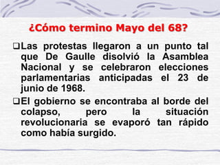 Las protestas llegaron a un punto tal
que De Gaulle disolvió la Asamblea
Nacional y se celebraron elecciones
parlamentarias anticipadas el 23 de
junio de 1968.
El gobierno se encontraba al borde del
colapso, pero la situación
revolucionaria se evaporó tan rápido
como había surgido.
¿Cómo termino Mayo del 68?
 