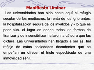 Las universidades han sido hasta aquí el refugio
secular de los mediocres, la renta de los ignorantes,
la hospitalización segura de los inválidos y - lo que es
peor aún- el lugar en donde todas las formas de
tiranizar y de insensibilizar hallaron la cátedra que las
dictara. Las universidades han llegado a ser así fiel
reflejo de estas sociedades decadentes que se
empeñan en ofrecer el triste espectáculo de una
inmovilidad senil.
Manifiesto Liminar
 