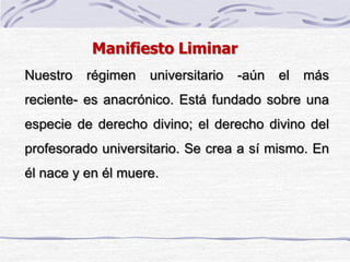 Nuestro régimen universitario -aún el más
reciente- es anacrónico. Está fundado sobre una
especie de derecho divino; el derecho divino del
profesorado universitario. Se crea a sí mismo. En
él nace y en él muere.
Manifiesto Liminar
 