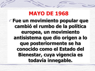 MAYO DE 1968
Fue un movimiento popular que
cambió el rumbo de la política
europea, un movimiento
antisistema que dio origen a lo
que posteriormente se ha
conocido como el Estado del
Bienestar, cuya vigencia es
todavía innegable.
 