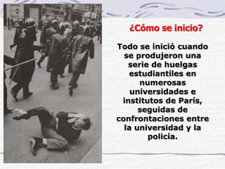 Todo se inició cuando
se produjeron una
serie de huelgas
estudiantiles en
numerosas
universidades e
institutos de París,
seguidas de
confrontaciones entre
la universidad y la
policía.
¿Cómo se inicio?
 
