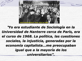 “Yo era estudiante de Sociología en la
Universidad de Nanterre cerca de París, era
el curso de 1968. La política, las cuestiones
sociales, la injusticia, generadas por la
economía capitalista...me preocupaban
igual que a la mayoría de los
universitarios”.
 
