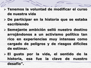  Tenemos la voluntad de modificar el curso
de nuestra vida
 De participar en la historia que se estaba
escribiendo
 Semejante ambición selló nuestro destino
arrojándonos a un activismo político tan
rico en experiencias muy intensas como
cargado de peligros y de riesgos difíciles
de estimar.
 El gusto por la vida, el sentido de la
historia, esa fue la clave de nuestro
desafío”.
 