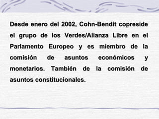 Desde enero del 2002, Cohn-Bendit copreside
el grupo de los Verdes/Alianza Libre en el
Parlamento Europeo y es miembro de la
comisión de asuntos económicos y
monetarios. También de la comisión de
asuntos constitucionales.
 