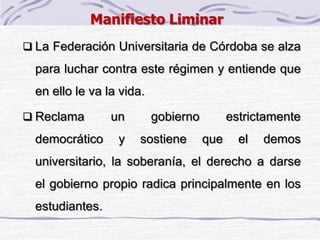  La Federación Universitaria de Córdoba se alza
para luchar contra este régimen y entiende que
en ello le va la vida.
 Reclama un gobierno estrictamente
democrático y sostiene que el demos
universitario, la soberanía, el derecho a darse
el gobierno propio radica principalmente en los
estudiantes.
Manifiesto Liminar
 