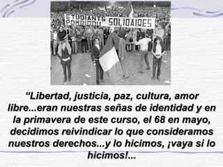 “Libertad, justicia, paz, cultura, amor
libre...eran nuestras señas de identidad y en
la primavera de este curso, el 68 en mayo,
decidimos reivindicar lo que consideramos
nuestros derechos...y lo hicimos, ¡vaya si lo
hicimos!...
 