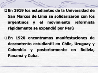  En 1919 los estudiantes de la Universidad de
San Marcos de Lima se solidarizaron con los
argentinos y el movimiento reformista
rápidamente se expandió por Perú
 En 1920 encontramos manifestaciones de
descontento estudiantil en Chile, Uruguay y
Colombia y posteriormente en Bolivia,
Panamá y Cuba.
 