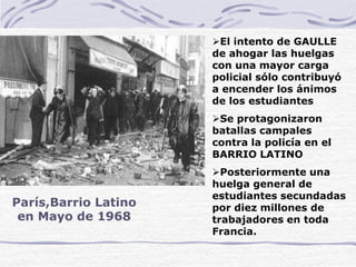 París,Barrio Latino
en Mayo de 1968
El intento de GAULLE
de ahogar las huelgas
con una mayor carga
policial sólo contribuyó
a encender los ánimos
de los estudiantes
Se protagonizaron
batallas campales
contra la policía en el
BARRIO LATINO
Posteriormente una
huelga general de
estudiantes secundadas
por diez millones de
trabajadores en toda
Francia.
 