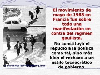 El movimiento de
mayo de 1968 en
Francia fue sobre
todo una
manifestación en
contra del régimen
gaullista.
No constituyó el
repudio a la política
como tal, sino más
bien el rechazo a un
estilo tecnocrático
de gobierno.
 