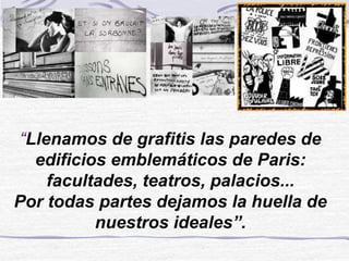 “Llenamos de grafitis las paredes de
edificios emblemáticos de Paris:
facultades, teatros, palacios...
Por todas partes dejamos la huella de
nuestros ideales”.
 