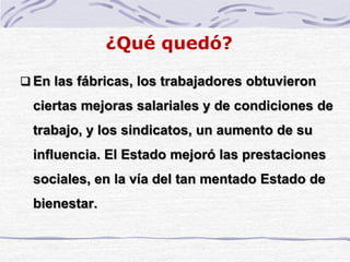 ¿Qué quedó?
 En las fábricas, los trabajadores obtuvieron
ciertas mejoras salariales y de condiciones de
trabajo, y los sindicatos, un aumento de su
influencia. El Estado mejoró las prestaciones
sociales, en la vía del tan mentado Estado de
bienestar.
 