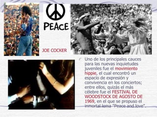 Uno de los principales cauces
para las nuevas inquietudes
juveniles fue el movimiento
hippie, el cual encontró un
espacio de expresión y
convivencia en los conciertos;
entre ellos, quizás el más
célebre fue el FESTIVAL DE
WOODSTOCK DE AGOSTO DE
1969, en el que se propuso el
inmortal lema "Peace and love".
JOE COCKER
 