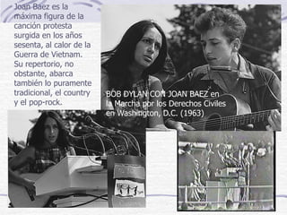 BOB DYLAN CON JOAN BAEZ en
la Marcha por los Derechos Civiles
en Washington, D.C. (1963)
Joan Baez es la
máxima figura de la
canción protesta
surgida en los años
sesenta, al calor de la
Guerra de Vietnam.
Su repertorio, no
obstante, abarca
también lo puramente
tradicional, el country
y el pop-rock.
 