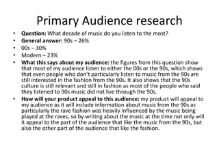 Primary Audience research
• Question: What decade of music do you listen to the most?
• General answer: 90s – 26%
• 00s – 30%
• Modern – 23%
• What this says about my audience: the figures from this question show
that most of my audience listen to either the 00s or the 90s, which shows
that even people who don’t particularly listen to music from the 90s are
still interested in the fashion from the 90s. It also shows that the 90s
culture is still relevant and still in fashion as most of the people who said
they listened to 90s music did not live through the 90s.
• How will your product appeal to this audience: my product will appeal to
my audience as it will include information about music from the 90s as
particularly the rave fashion was heavily influenced by the music being
played at the raves, so by writing about the music at the time not only will
it appeal to the part of the audience that like the music from the 90s, but
also the other part of the audience that like the fashion.
 