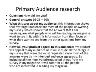 Primary Audience research
• Question: How old are you?
• General answer: 16-25 – 60%
• What this says about my audience: this information shows
that my target audience are most of the people answering
my survey, which shows that the answers that I am
receiving are what people who will be reading my magazine
want to see in it; with this information I can then focus on
what they want to see from the other questions from my
survey.
• How will your product appeal to this audience: my product
will appeal to my audience as it will include all the things in
my survey that were the most requested since most of the
answers were by my intended audience age group. By
including all the most voted/requested things from my
survey in my magazine it will cater for all the people
who are interested in reading my magazine.
 