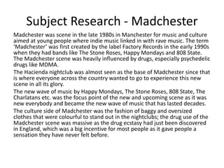 Subject Research - Madchester
Madchester was scene in the late 1980s in Manchester for music and culture
aimed at young people where indie music linked in with rave music. The term
‘Madchester’ was first created by the label Factory Records in the early 1990s
when they had bands like The Stone Roses, Happy Mondays and 808 State.
The Madchester scene was heavily influenced by drugs, especially psychedelic
drugs like MDMA.
The Hacienda nightclub was almost seen as the base of Madchester since that
is where everyone across the country wanted to go to experience this new
scene in all its glory.
The new wave of music by Happy Mondays, The Stone Roses, 808 State, The
Charlatans etc. was the focus point of the new and upcoming scene as it was
new everybody and became the new wave of music that has lasted decades.
The culture side of Madchester was the fashion of baggy and oversized
clothes that were colourful to stand out in the nightclubs; the drug use of the
Madchester scene was massive as the drug ecstasy had just been discovered
in England, which was a big incentive for most people as it gave people a
sensation they have never felt before.
 