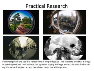 Practical Research
I will incorporate the use of a fisheye lens in my products as I like the retro look that it brings
to various products. I will achieve this by either buying a fisheye lens to clip onto the back of
my IPhone or download an app that allows me to use a fisheye lens.
 