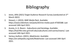 Bibliography
1. Jones, Alife (2021) Target Audience Research Survey (conducted on 3rd
March 2021)
2. Stewart, J. (2015). NME Media Pack. Available:
https://www.slideshare.net/jooly19/nme-media-pack-47505588. Last
accessed 14th April 2021.
3. Acosta, A. (). Ravers - Subcultures and Sociology. Available:
https://haenfler.sites.grinnell.edu/subcultures-and-scenes/ravers/. Last
accessed 14th April 2021.
4. Various Authors. (2021). Madchester. Available:
https://en.wikipedia.org/wiki/Madchester. Last accessed 14th April
2021.
 