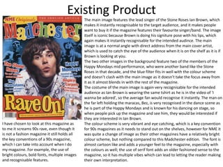 Existing Product
The main image features the lead singer of the Stone Roses Ian Brown, which
makes it instantly recognisable to the target audience, and it makes people
want to buy it if the magazine features their favourite singer/band. The image
itself is iconic because Brown is doing his signiture pose with his lips, which
again makes it instantly recognisable for the intended audince. The main
image is at a normal angle with direct address from the main cover artist,
which is used to catch the eye of the audience when it is on the shelf as it is if
Brown is looking at you.
The two other images in the background feature two of the members of the
Happy Mondays mid performance, who were another band like the Stone
Roses in that decade, and the blue filter fits in well with the colour scheme
and doesn’t clash with the main image as it doesn’t take the focus away from
it as it almost blends in with the rest of the magazine.
The costume of the main image is again very recognisable for the intended
audience as Ian Brown is wearing the same tshirt as he is in the video of 'I
wanna be adored', so the average fan would recognise it instantly. The man on
the far left holding the maracas, Bez, is very recognised in the dance scene as
he is part of the Happy Mondays and is known for his dancing on stage, so
when people pick up the magazine and see him, they would be interested if
they are interested in Ian Brown.
The colour scheme is very vibrant and eye catching, which is a key convention
for 90s magazines as it needs to stand out on the shelves, however for NME it
was quite a change of image as their other magazines have a relatively bright
colour scheme, but nothing compared to this Madchester edition. The font is
almost cartoon like and adds a younger feel to the magazine, especially with
the colours as well; the use of serif font adds an older fashioned sense to the
magazine, so it has multiple vibes which can lead to letting the reader making
their own interpretation.
I have chosen to look at this magazine as
to me it screams 90s rave, even though it
is not a fashion magazine it still holds all
the key conventions of a 90s magazine,
which I can take into account when I do
my magazine. For example, the use of
bright colours, bold fonts, multiple images
and recognisable features.
 