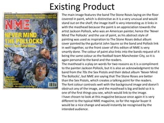 Existing Product
The main image features the band The Stone Roses laying on the floor
covered in paint, which is distinctive as it is a very unusual and would
stand out on the shelf; the image itself is very interesting as it links in
with the masthead because the paint is an appreciation towards the
artist Jackson Pollock, who was an American painter, hence the 'Never
Mind The Pollocks' and the use of paint, as his abstract style of
painting was used as inspiration to The Stone Roses debut album
cover painted by the guitarist John Squire so the band and Pollock link
in well together, so the front cover of this editon of NME is very
smartly done. The colour of paint also links into the bands request of it
being the same colour as the football team Manchester City, so it is
again personal to the band and the readers.
The masthead is a play on words for two reasons as it is a compliment
to the painter Jackson Pollock, but it is also an acknowledgment to the
band from the 70s the Sex Pistols and their debut album 'Never Mind
The Bollocks', but NME are saying that The Stone Roses are better
than the Sex Pistols, which creates a talking point for the readers.
The font colour contrasts well with the background image and doesn’t
obstruct any of the image, and the masthead is big and bold so it is
one of the first things you see, which would link to the image.
I have chosen to look at this magazine because once again it is very
different to the typical NME magazine, so for the regular buyer it
would be a nice change and would instantly be recognised by the
intended audience.
 