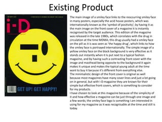 Existing Product
The main image of a smiley face links to the reoccurring smiley face
in many posters, especially the acid house posters, which was
internationally known as the 'symbol of positivity'; by having it as
the main image on the front cover of a magazine it is instantly
recognised by the target audience. This edition of the magazine
was released in the late 1980s, which correlates with the drug in
circulation at the time MDMA; this drug usually had a smiley face
on the pill as it is was seen as 'the happy drug', which links to how
the smiley face is portrayed internationally. The simple image of a
yellow smiley face on the black background is very effective as it
stands out instantly when it Is put next to a typical fashion
magazine, and by having such a contrasting front cover with the
image and masthead being opposite to the background it again
makes it unique and makes the typical young adult at the time
want to buy it because it's different from everything else.
The minimalistic design of the front cover is original as well
because most magazines have many cover lines and just a lot going
on in general, but with i-D magazine they are known for their
simple but effective front covers, which is something to consider
for my products.
I have chosen to look at this magazine because of the simplicity of
it and how effective a magazine can be just through one image and
a few words; the smiley face logo is something I am interested in
using for my magazine as it was recognisable at the time and still is
today.
 