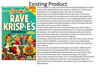 Existing Product
This rave poster is a play on the cereal Rice Krispies and changed it to Rave
Krispies with added details like the cereal are all letters 'E', which was an
abriviation for a very popular drug in the rave scene ecstasy.
Bright colours are usually identified with the rave scene, so the colour
scheme of this poster fits in perfectly with all the other rave posters that
were created at that time; this poster is very recognisable because of the
rice krispies play-on-words so not only would rave attendees recognise it,
but the general public would also recognise it and be interested into why
that’s been put it up around the streets etc.
The font used is again the same as the Rice Krispies box, which makes it
recognisable and it is quite a big and bold font so it Is very eye catching for
the audience; the white font on the blue backround works well and the
layout of having a lot going is something to consider as I could go for the
style of this rave poster or the style of i-D magazine.
The 90s pop culture at the time used the same style of this poster, like the
colours and the bold fonts, so this poster is using a very similar design
excpet they have given it a twist to fit their style of poster and catering to
their audience.
There are some extra details on the poster, for example '100% bust free'
and 'providing hours of transcendent bliss', that are important to the
poster, because the added details fill the poster more and makes it look
more like the Rice Krispies box as they have writing in them places.
I have chosen to look at this poster as it is a knock off design of Rice Krispies
and this theme of poster was common, so by analysing it it gives me a
better idea of how I could design a rave poster to go in my magazine as an
advertisement;.
 