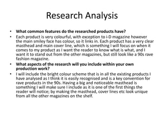 Research Analysis
• What common features do the researched products have?
• Each product is very colourful, with exception to i-D magazine however
the main smiley face has colour, so it links in. Each product has a very clear
masthead and main cover line, which is something I will focus on when it
comes to my product as I want the reader to know what is what, and I
want it to stand out from the other magazines, but still look like a 90s rave
fashion magazine.
• What aspects of the research will you include within your own
production work?
• I will include the bright colour scheme that is in all the existing products I
have analysed as I think it is easily recognised and is a key convention for
rave products in the 90s. Having a big and noticeable masthead is
something I will make sure I include as it is one of the first things the
reader will notice; by making the masthead, cover lines etc look unique
from all the other magazines on the shelf.
 
