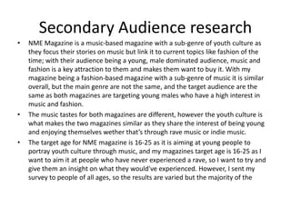Secondary Audience research
• NME Magazine is a music-based magazine with a sub-genre of youth culture as
they focus their stories on music but link it to current topics like fashion of the
time; with their audience being a young, male dominated audience, music and
fashion is a key attraction to them and makes them want to buy it. With my
magazine being a fashion-based magazine with a sub-genre of music it is similar
overall, but the main genre are not the same, and the target audience are the
same as both magazines are targeting young males who have a high interest in
music and fashion.
• The music tastes for both magazines are different, however the youth culture is
what makes the two magazines similar as they share the interest of being young
and enjoying themselves wether that’s through rave music or indie music.
• The target age for NME magazine is 16-25 as it is aiming at young people to
portray youth culture through music, and my magazines target age is 16-25 as I
want to aim it at people who have never experienced a rave, so I want to try and
give them an insight on what they would've experienced. However, I sent my
survey to people of all ages, so the results are varied but the majority of the
 