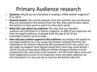 Primary Audience research
• Question: Would you be interested in reading a 1990s fashion magazine?
If so, why?
• General answer: the overall response from this question was yes because
they are interested in the fashion from the 90s, they want to learn about
the fashion, or they want to read it to relive their youth.
• What this says about my audience: this says that my intended
audience are interested in a fashion magazine, as 60% of my responses are
from my target audience, so people from the age of 16-25 are
interested in what I want to make.
• How will your product appeal to this audience: my product will appeal to
my target audience as in my survey the answers showed that they are
interested in the fashion side of the 90s compared to the rave scene, so I
will make my product more fashion based than more rave scene based. I
will do this by writing about different fashion designers/fashion trends
compared to the rave scene itself, however I will still write about raves and
what happened as some of my responses show my target audience are
still interested in in, but just not as much as the fashion side of it.
 