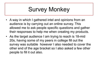 Survey Monkey
• A way in which I gathered intel and opinions from an
audience is by carrying out an online survey. This
allowed me to ask people specific questions and gather
their responses to help me when creating my products.
• As the target audience I am trying to reach is 18-mid
20s, having some of my peers in college fill out the
survey was suitable however I also needed to cover the
other end of the age bracket so I also asked a few other
people to fill it out also.
 
