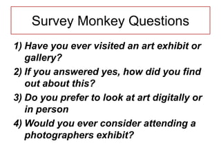 Survey Monkey Questions
1) Have you ever visited an art exhibit or
gallery?
2) If you answered yes, how did you find
out about this?
3) Do you prefer to look at art digitally or
in person
4) Would you ever consider attending a
photographers exhibit?
 