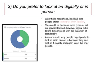 3) Do you prefer to look at art digitally or in
person
• With these responses, it shows that
people prefer looking at art in person.
• This could be because more types of art
are physical based, however digital art is
taking bigger steps with the evolution of
technology.
• A reason as to why people might prefer to
look at art in person is because they can
look at it closely and zoom in on the finer
details.
 