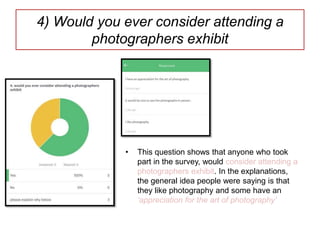 4) Would you ever consider attending a
photographers exhibit
• This question shows that anyone who took
part in the survey, would consider attending a
photographers exhibit. In the explanations,
the general idea people were saying is that
they like photography and some have an
‘appreciation for the art of photography’
 