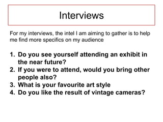 Interviews
For my interviews, the intel I am aiming to gather is to help
me find more specifics on my audience
1. Do you see yourself attending an exhibit in
the near future?
2. If you were to attend, would you bring other
people also?
3. What is your favourite art style
4. Do you like the result of vintage cameras?
 
