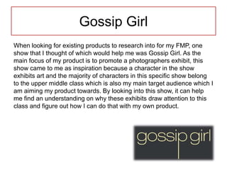 Gossip Girl
When looking for existing products to research into for my FMP, one
show that I thought of which would help me was Gossip Girl. As the
main focus of my product is to promote a photographers exhibit, this
show came to me as inspiration because a character in the show
exhibits art and the majority of characters in this specific show belong
to the upper middle class which is also my main target audience which I
am aiming my product towards. By looking into this show, it can help
me find an understanding on why these exhibits draw attention to this
class and figure out how I can do that with my own product.
 