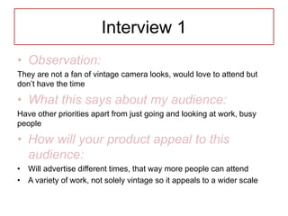 Interview 1
• Observation:
They are not a fan of vintage camera looks, would love to attend but
don’t have the time
• What this says about my audience:
Have other priorities apart from just going and looking at work, busy
people
• How will your product appeal to this
audience:
• Will advertise different times, that way more people can attend
• A variety of work, not solely vintage so it appeals to a wider scale
 