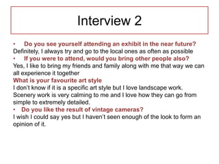 Interview 2
• Do you see yourself attending an exhibit in the near future?
Definitely, I always try and go to the local ones as often as possible
• If you were to attend, would you bring other people also?
Yes, I like to bring my friends and family along with me that way we can
all experience it together
What is your favourite art style
I don’t know if it is a specific art style but I love landscape work.
Scenery work is very calming to me and I love how they can go from
simple to extremely detailed.
• Do you like the result of vintage cameras?
I wish I could say yes but I haven’t seen enough of the look to form an
opinion of it.
 