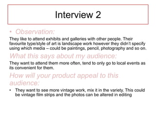 Interview 2
• Observation:
They like to attend exhibits and galleries with other people. Their
favourite type/style of art is landscape work however they didn’t specify
using which media – could be paintings, pencil, photography and so on.
What this says about my audience:
They want to attend them more often, tend to only go to local events as
its convenient for them.
How will your product appeal to this
audience:
• They want to see more vintage work, mix it in the variety. This could
be vintage film strips and the photos can be altered in editing
 