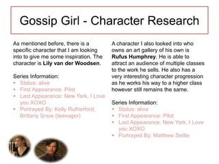 Gossip Girl - Character Research
As mentioned before, there is a
specific character that I am looking
into to give me some inspiration. The
character is Lily van der Woodsen.
Series Information:
 Status: alive
 First Appearance: Pilot
 Last Appearance: New York, I Love
you XOXO
 Portrayed By: Kelly Rutherford,
Brittany Snow (teenager)
A character I also looked into who
owns an art gallery of his own is
Rufus Humphrey. He is able to
attract an audience of multiple classes
to the work he sells. He also has a
very interesting character progression
as he works his way to a higher class
however still remains the same.
Series Information:
 Status: alive
 First Appearance: Pilot
 Last Appearance: New York, I Love
you XOXO
 Portrayed By: Matthew Settle
 