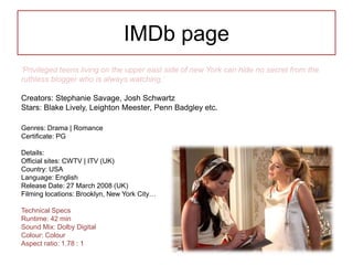 IMDb page
‘Privileged teens living on the upper east side of new York can hide no secret from the
ruthless blogger who is always watching.’
Creators: Stephanie Savage, Josh Schwartz
Stars: Blake Lively, Leighton Meester, Penn Badgley etc.
Genres: Drama | Romance
Certificate: PG
Details:
Official sites: CWTV | ITV (UK)
Country: USA
Language: English
Release Date: 27 March 2008 (UK)
Filming locations: Brooklyn, New York City…
Technical Specs
Runtime: 42 min
Sound Mix: Dolby Digital
Colour: Colour
Aspect ratio: 1.78 : 1
 
