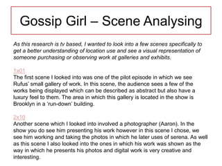 Gossip Girl – Scene Analysing
As this research is tv based, I wanted to look into a few scenes specifically to
get a better understanding of location use and see a visual representation of
someone purchasing or observing work at galleries and exhibits.
1x01
The first scene I looked into was one of the pilot episode in which we see
Rufus’ small gallery of work. In this scene, the audience sees a few of the
works being displayed which can be described as abstract but also have a
luxury feel to them. The area in which this gallery is located in the show is
Brooklyn in a ‘run-down’ building.
2x10
Another scene which I looked into involved a photographer (Aaron). In the
show you do see him presenting his work however in this scene I chose, we
see him working and taking the photos in which he later uses of serena. As well
as this scene I also looked into the ones in which his work was shown as the
way in which he presents his photos and digital work is very creative and
interesting.
 