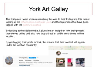 York Art Galley
The first place I went when researching this was to their Instagram, this meant
looking at the official page, hashtags used and the top photos that have been
tagged with the gallery’s location.
By looking at the social media, it gives me an insight on how they present
themselves online and also how they attract an audience to come to their
location.
By geotagging their posts to York, this means that their content will appear
under the location constantly.
 
