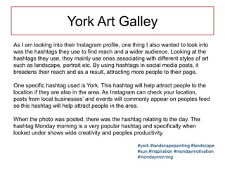 York Art Galley
As I am looking into their Instagram profile, one thing I also wanted to look into
was the hashtags they use to find reach and a wider audience. Looking at the
hashtags they use, they mainly use ones associating with different styles of art
such as landscape, portrait etc. By using hashtags in social media posts, it
broadens their reach and as a result, attracting more people to their page.
One specific hashtag used is York. This hashtag will help attract people to the
location if they are also in the area. As Instagram can check your location,
posts from local businesses’ and events will commonly appear on peoples feed
so this hashtag will help attract people in the area.
When the photo was posted, there was the hashtag relating to the day. The
hashtag Monday morning is a very popular hashtag and specifically when
looked under shows wide creativity and peoples productivity.
 