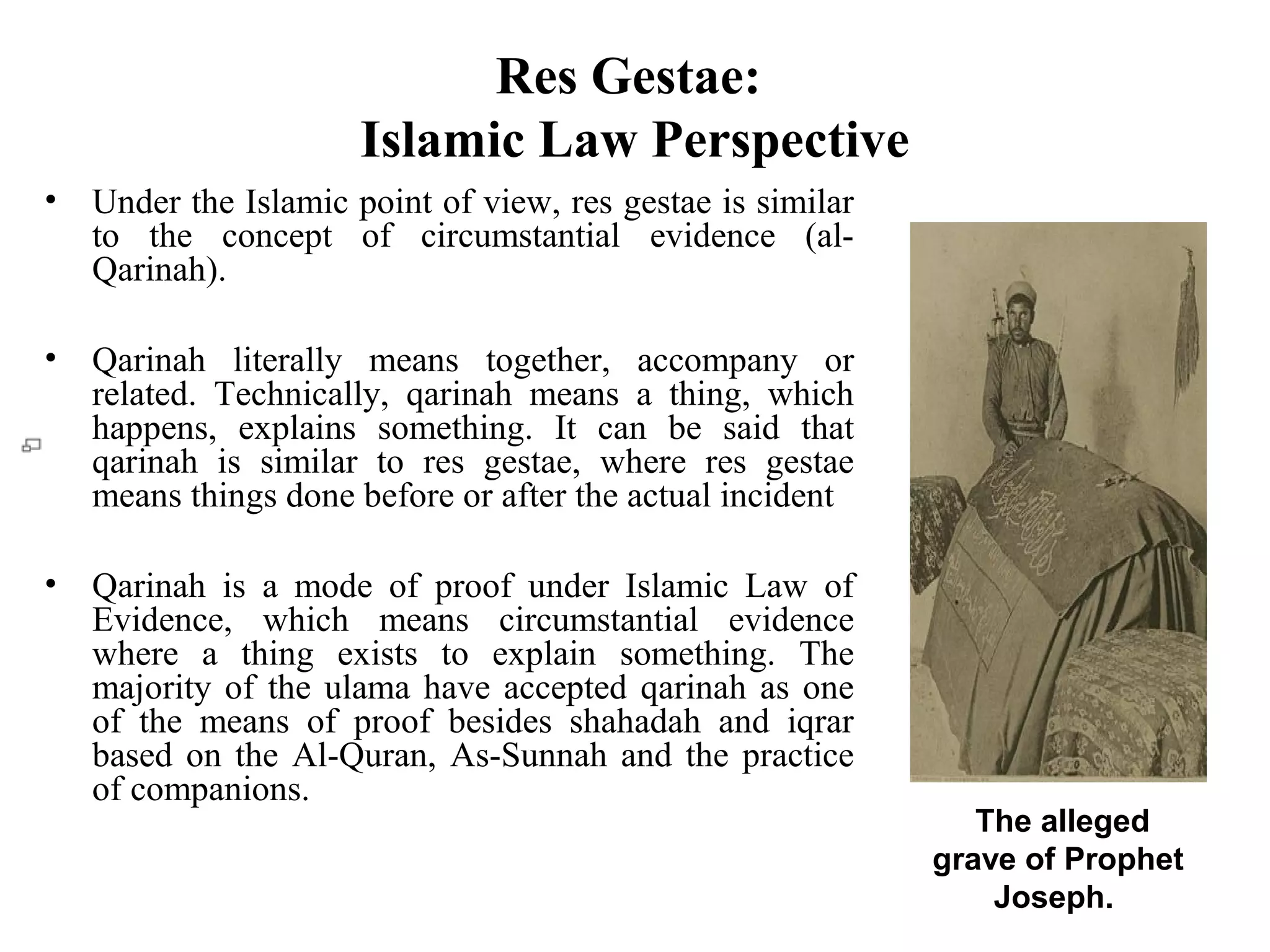 Res Gestae:
Islamic Law Perspective
• Under the Islamic point of view, res gestae is similar
to the concept of circumstantial evidence (al-
Qarinah).
• Qarinah literally means together, accompany or
related. Technically, qarinah means a thing, which
happens, explains something. It can be said that
qarinah is similar to res gestae, where res gestae
means things done before or after the actual incident
• Qarinah is a mode of proof under Islamic Law of
Evidence, which means circumstantial evidence
where a thing exists to explain something. The
majority of the ulama have accepted qarinah as one
of the means of proof besides shahadah and iqrar
based on the Al-Quran, As-Sunnah and the practice
of companions.
The alleged
grave of Prophet
Joseph.
 