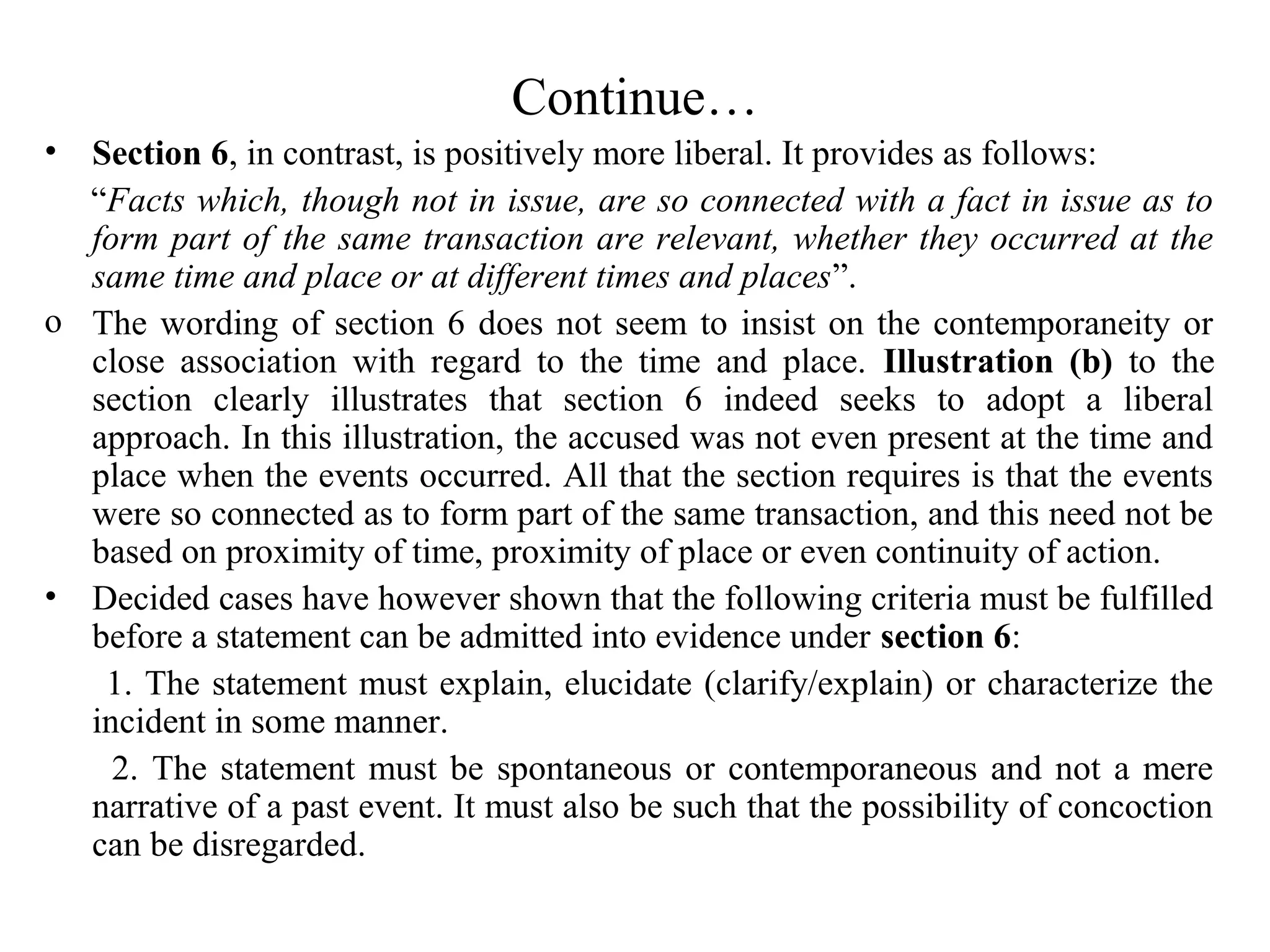 Continue…
• Section 6, in contrast, is positively more liberal. It provides as follows:
“Facts which, though not in issue, are so connected with a fact in issue as to
form part of the same transaction are relevant, whether they occurred at the
same time and place or at different times and places”.
o The wording of section 6 does not seem to insist on the contemporaneity or
close association with regard to the time and place. Illustration (b) to the
section clearly illustrates that section 6 indeed seeks to adopt a liberal
approach. In this illustration, the accused was not even present at the time and
place when the events occurred. All that the section requires is that the events
were so connected as to form part of the same transaction, and this need not be
based on proximity of time, proximity of place or even continuity of action.
• Decided cases have however shown that the following criteria must be fulfilled
before a statement can be admitted into evidence under section 6:
1. The statement must explain, elucidate (clarify/explain) or characterize the
incident in some manner.
2. The statement must be spontaneous or contemporaneous and not a mere
narrative of a past event. It must also be such that the possibility of concoction
can be disregarded.
 