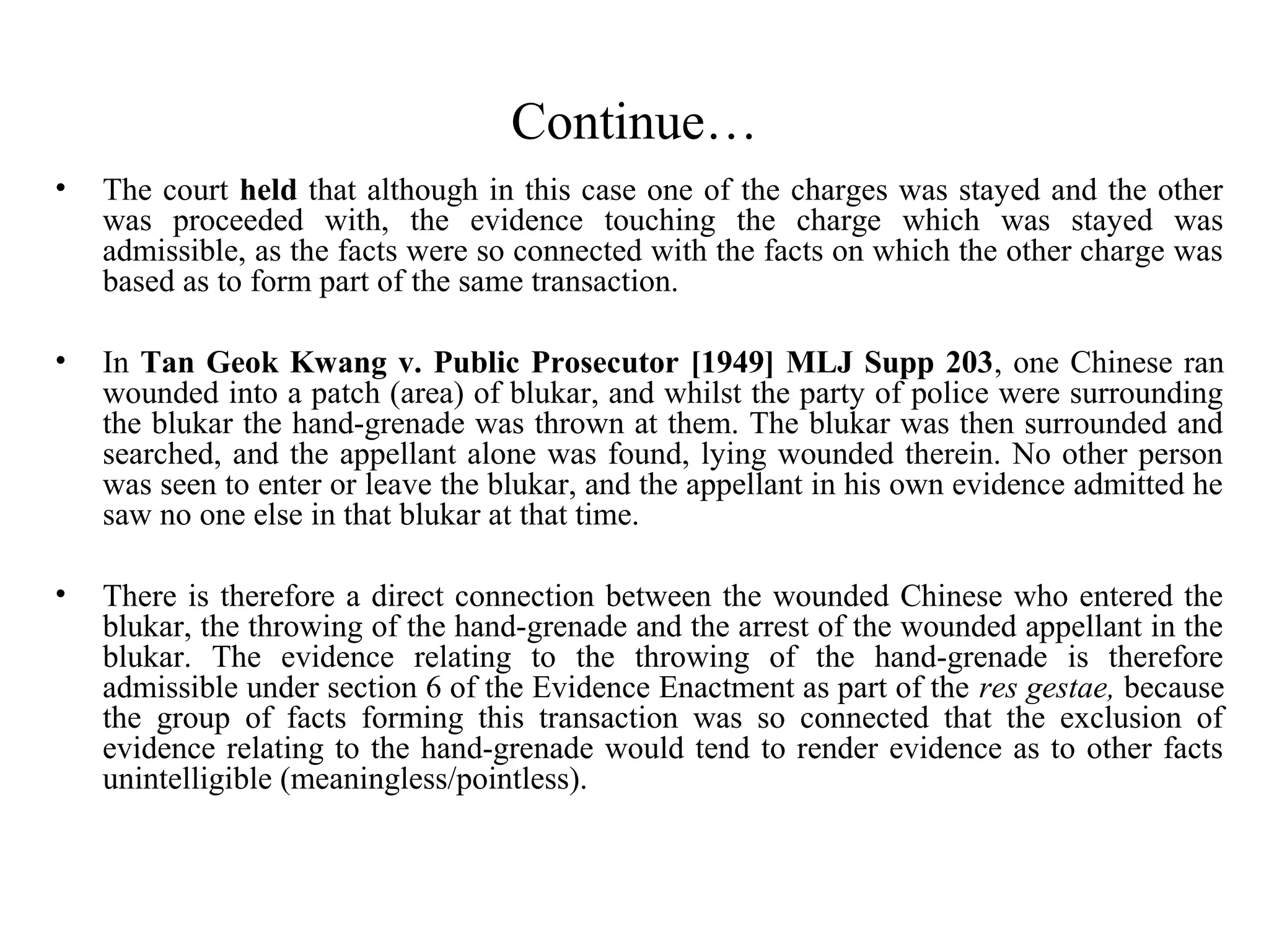 Continue…
• The court held that although in this case one of the charges was stayed and the other
was proceeded with, the evidence touching the charge which was stayed was
admissible, as the facts were so connected with the facts on which the other charge was
based as to form part of the same transaction.
• In Tan Geok Kwang v. Public Prosecutor [1949] MLJ Supp 203, one Chinese ran
wounded into a patch (area) of blukar, and whilst the party of police were surrounding
the blukar the hand-grenade was thrown at them. The blukar was then surrounded and
searched, and the appellant alone was found, lying wounded therein. No other person
was seen to enter or leave the blukar, and the appellant in his own evidence admitted he
saw no one else in that blukar at that time.
• There is therefore a direct connection between the wounded Chinese who entered the
blukar, the throwing of the hand-grenade and the arrest of the wounded appellant in the
blukar. The evidence relating to the throwing of the hand-grenade is therefore
admissible under section 6 of the Evidence Enactment as part of the res gestae, because
the group of facts forming this transaction was so connected that the exclusion of
evidence relating to the hand-grenade would tend to render evidence as to other facts
unintelligible (meaningless/pointless).
 