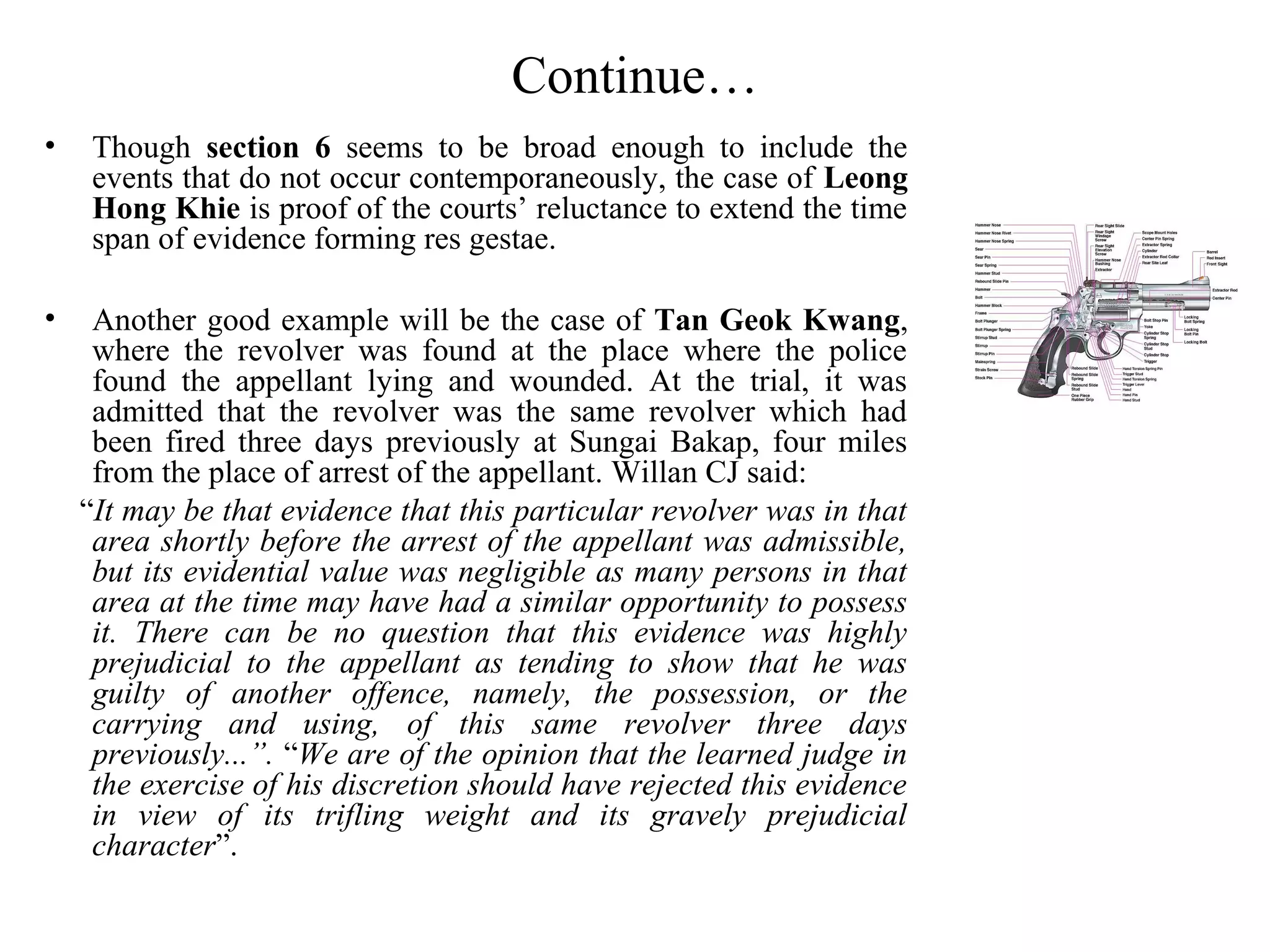 Continue…
• Though section 6 seems to be broad enough to include the
events that do not occur contemporaneously, the case of Leong
Hong Khie is proof of the courts’ reluctance to extend the time
span of evidence forming res gestae.
• Another good example will be the case of Tan Geok Kwang,
where the revolver was found at the place where the police
found the appellant lying and wounded. At the trial, it was
admitted that the revolver was the same revolver which had
been fired three days previously at Sungai Bakap, four miles
from the place of arrest of the appellant. Willan CJ said:
“It may be that evidence that this particular revolver was in that
area shortly before the arrest of the appellant was admissible,
but its evidential value was negligible as many persons in that
area at the time may have had a similar opportunity to possess
it. There can be no question that this evidence was highly
prejudicial to the appellant as tending to show that he was
guilty of another offence, namely, the possession, or the
carrying and using, of this same revolver three days
previously...”. “We are of the opinion that the learned judge in
the exercise of his discretion should have rejected this evidence
in view of its trifling weight and its gravely prejudicial
character”.
 